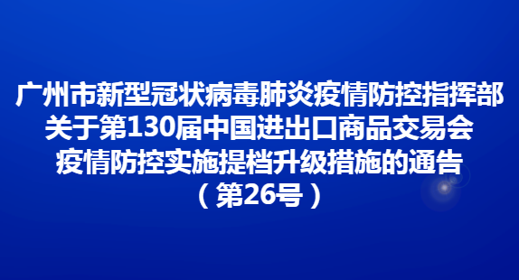 廣州市新型冠狀病毒肺炎疫情防控指揮部關(guān)于第130屆中國(guó)進(jìn)出口商品交易會(huì)疫情防控實(shí)施提檔升級(jí)措施的通告（第26號(hào)）