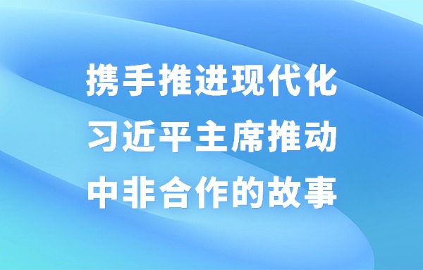 學(xué)習(xí)進(jìn)行時(shí)丨攜手推進(jìn)現(xiàn)代化——習(xí)近平主席推動(dòng)中非合作的故事